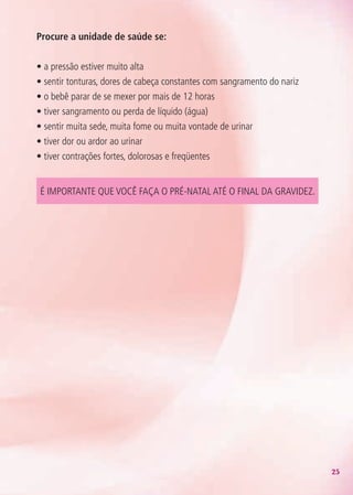 25
Procure a unidade de saúde se:
• a pressão estiver muito alta
• sentir tonturas, dores de cabeça constantes com sangramento do nariz
• o bebê parar de se mexer por mais de 12 horas
• tiver sangramento ou perda de líquido (água)
• sentir muita sede, muita fome ou muita vontade de urinar
• tiver dor ou ardor ao urinar
• tiver contrações fortes, dolorosas e freqüentes
É importante que você faça o pré-natal até o final da gravidez.
Agenda Gestante 10 dez.indd 25 12.12.08 10:31:01
 