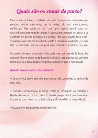 27
Quais são os sinais de parto?
Para muitas mulheres, o trabalho de parto começa com contrações que
parecem cólicas menstruais, ou, às vezes, são um endurecimento
da barriga. Para outras sai um “sinal” pela vagina, que é como um
catarro branco, com raias de sangue.As contrações começam nas costas e se
espalham em direção ao quadril e à barriga. Para evitar alarme falso, deite-
se do lado esquerdo por meia hora e conte o número de contrações. Se tiver
três ou mais neste período, você pode estar entrando em trabalho de parto.
O trabalho de parto do primeiro filho pode levar até mais de 12 horas. Do
segundo filho em diante pode durar de 6 a 8 horas. Isso significa que você terá
tempo para se arrumar, pegar as roupinhas do bebê e ir para a maternidade.
Quando devo ir para a maternidade?
• Quando você estiver sentindo, pelo menos, três contrações no período de
meia hora.
• Quando a bolsa-d’água se romper antes de começarem as contrações.
(Preste atenção na cor e no cheiro do líquido, porque esta é uma informação
importante para orientar os profissionais que vão atendê-la na maternidade).
• Quando tiver sangramento, mesmo sem dor.
Agenda Gestante 10 dez.indd 27 12.12.08 10:31:13
 