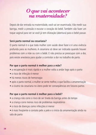 28
O que vai acontecer
na maternidade?
Depois de dar entrada na maternidade, você vai ser examinada.Vão medir sua
barriga, medir a pressão e escutar o coração do bebê. Também vão fazer um
toque vaginal para ver se você já tem dilatação (abertura) para o bebê passar.
Será parto normal ou cesariana?
O parto normal é o que toda mulher com saúde deve fazer e é uma vivência
profunda para as mulheres. A cesariana só deve ser indicada quando houver
problemas com a mãe ou com o bebê. E não precisa se preocupar com a dor,
pois existe anestesia para ajudar a controlar a dor no trabalho de parto.
Por que o parto normal é melhor para a mãe?
• a recuperação é mais rápida e a mulher volta a andar logo após o parto
• o risco de infecção é menor
• há menos riscos de hemorragia
• após o parto normal, a mulher se sente melhor, o que facilita a amamentação
• a cicatriz da cesariana no útero pode ter conseqüências em futuros partos
Por que o parto normal é melhor para o bebê?
• a criança não corre o risco de ser tirada da barriga antes do tempo
• a criança corre menos risco de problemas respiratórios
• o risco de doenças como infecções é menor
• é mais freqüente o contato pele a pele e o início da amamentação ainda na
sala de parto
Agenda Gestante 10 dez.indd 28 12.12.08 10:31:16
 
