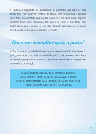 31
• Começa o resguardo, ou quarentena, ou puerpério, que dura 42 dias.
Nessa fase, você pode ter vontade de chorar, ficar desanimada, esquecida
ou irritada. Isto acontece com muitas mulheres e não dura muito. Algumas
mulheres ficam mais deprimidas, têm crises de choro e dificuldade para
andar, cuidar delas mesmas ou do bebê. Quando isto acontece, a família
tem de ajudá-las e levá-las à Unidade de Saúde.
Devo me consultar após o parto?
• Sim, procure a Unidade de Saúde e faça esta consulta até 42 dias depois do
parto, para saber como está sua saúde depois do parto, como estão o útero,
as mamas, o sangramento e, se for o caso de cesárea ou de corte no períneo,
como está a cicatrização.
Se você tiver dor na parte de baixo da barriga,
sangramento com cheiro desagradável e febre,
procure rapidamente uma unidade de saúde.Você pode
estar com uma infecção e deve tratá-la.
Agenda Gestante 10 dez.indd 31 12.12.08 10:31:24
 