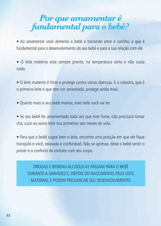 32
Por que amamentar é
fundamental para o bebê?
• Ao amamentar você alimenta o bebê e transmite amor e carinho, o que é
fundamental para o desenvolvimento do seu bebê e para a sua relação com ele.
• O leite materno está sempre pronto, na temperatura certa e não custa
nada.
• O leite materno é forte e protege contra várias doenças. E o colostro, que é
o primeiro leite e que tem cor amarelada, protege ainda mais.
• Quanto mais o seu bebê mamar, mais leite você vai ter.
• Se seu bebê for amamentado toda vez que tiver fome, não precisará tomar
chá, suco ou outro leite nos primeiros seis meses de vida.
• Para que o bebê sugue bem o leite, encontre uma posição em que ele fique
tranqüilo e você, relaxada e confortável. Não se apresse, deixe o bebê sentir o
prazer e o conforto do contato com seu corpo.
Drogas e bebidas alcoólicas passam para o bebê
durante a gravidez e, depois do nascimento, pelo leite
materno, e podem prejudicar seu desenvolvimento.
Agenda Gestante 10 dez.indd 32 12.12.08 10:31:27
 