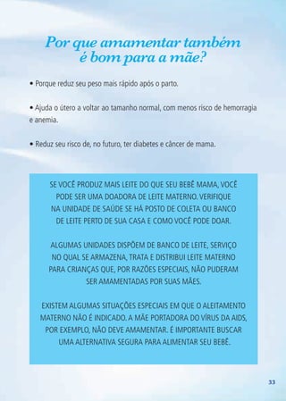33
Por que amamentar também
é bom para a mãe?
• Porque reduz seu peso mais rápido após o parto.
• Ajuda o útero a voltar ao tamanho normal, com menos risco de hemorragia
e anemia.
• Reduz seu risco de, no futuro, ter diabetes e câncer de mama.
Se você produz mais leite do que seu bebê mama,você
pode ser uma doadora de leite materno.Verifique
na unidade de saúde se há posto de coleta ou banco
de leite perto de sua casa e como você pode doar.
Algumas unidades dispõem de banco de leite, serviço
no qual se armazena,trata e distribui leite materno
para crianças que, por razões especiais, não puderam
ser amamentadas por suas mães.
Existem algumas situações especiais em que o aleitamento
materno não é indicado.A mãe portadora do vírus da AIDS,
por exemplo, não deve amamentar. É importante buscar
uma alternativa segura para alimentar seu bebê.
Agenda Gestante 10 dez.indd 33 12.12.08 10:31:29
 