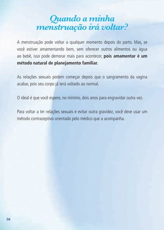 36
Quando a minha
menstruação irá voltar?
A menstruação pode voltar a qualquer momento depois do parto. Mas, se
você estiver amamentando bem, sem oferecer outros alimentos ou água
ao bebê, isso pode demorar mais para acontecer, pois amamentar é um
método natural de planejamento familiar.
As relações sexuais podem começar depois que o sangramento da vagina
acabar, pois seu corpo já terá voltado ao normal.
O ideal é que você espere, no mínimo, dois anos para engravidar outra vez.
Para voltar a ter relações sexuais e evitar outra gravidez, você deve usar um
método contraceptivo orientado pelo médico que a acompanha.
Agenda Gestante 10 dez.indd 36 12.12.08 10:31:43
 