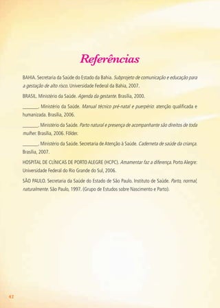 42
Referências
BAHIA. Secretaria da Saúde do Estado da Bahia. Subprojeto de comunicação e educação para
a gestação de alto risco. Universidade Federal da Bahia, 2007.
BRASIL. Ministério da Saúde. Agenda da gestante. Brasília, 2000.
______. Ministério da Saúde. Manual técnico pré-natal e puerpério: atenção qualificada e
humanizada. Brasília, 2006.
______. Ministério da Saúde. Parto natural e presença de acompanhante são direitos de toda
mulher. Brasília, 2006. Fôlder.
______. Ministério da Saúde. Secretaria de Atenção à Saúde. Caderneta de saúde da criança.
Brasília, 2007.
HOSPITAL DE CLíNICAS DE PORTO ALEGRE (HCPC). Amamentar faz a diferença. Porto Alegre:
Universidade Federal do Rio Grande do Sul, 2006.
SãO PAULO. Secretaria da Saúde do Estado de São Paulo. Instituto de Saúde. Parto, normal,
naturalmente. São Paulo, 1997. (Grupo de Estudos sobre Nascimento e Parto).
Agenda Gestante 10 dez.indd 42 12.12.08 10:32:01
 
