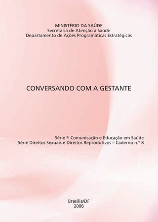MINISTÉRIO DA SAÚDE
Secretaria de Atenção à Saúde
Departamento de Ações Programáticas Estratégicas
Conversando com a Gestante
Série F. Comunicação e Educação em Saúde
Série Direitos Sexuais e Direitos Reprodutivos – Caderno n.º 8
Brasília/DF
2008
Agenda Gestante 10 dez.indd 5 12.12.08 10:30:01
 