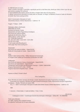 © 2008 Ministério da Saúde.
Todos os direitos reservados. É permitida a reprodução parcial ou total desta obra, desde que citada a fonte e que não seja
para venda ou qualquer fim comercial.
A responsabilidade pelos direitos autorais de textos e imagens desta obra é da área técnica.
A coleção institucional do Ministério da Saúde pode ser acessada, na íntegra, na Biblioteca Virtual em Saúde do Ministério
da Saúde: http://www.saude.gov.br/bvs
Série F. Comunicação e Educação em Saúde
Série Direitos Sexuais e Direitos Reprodutivos – Caderno n.º 8
Tiragem: 1ª Edição – 2008
Elaboração, edição e distribuição:
MINISTÉRIO DA SAÚDE
Secretaria de Atenção à Saúde
Departamento de Ações Programáticas Estratégicas
Área Técnica de Saúde da Mulher
Esplanada dos Ministérios, Bloco G,
Edifício Sede, 6.º andar, Sala 629
CEP: 70058-900, Brasília/DF
Tels.: (61) 3315-2933 / 3223-5591 / 3325-2082
Fax: (61) 3315-3403
E-mail: saude.mulher@saude.gov.br
Home page: http://www.saude.gov.br
Organização:
Área Técnica de Saúde da Mulher – Dapes/SAS/MS
Núcleo de Comunicação em Saúde – Dapes/SAS/MS
Fotos:
Radilson Carlos Gomes da Silva – Política Nacional de Humanização
As imagens foram cedidas por funcionárias do Ministério da Saúde
Colaboração:
Área Técnica de Saúde da Criança e Amamentação – Dapes/SAS/MS
Área Técnica de Saúde Mental – Dapes/SAS/MS
Coordenação Geral da Política de Alimentação e Nutrição – CGPAN / DAB/SAS/MS
Programa Nacional de DST e Aids – SVS/MS
Programa Nacional de Hepatites Virais – SVS/MS
Impresso no Brasil / Printed in Brazil
Ficha Catalográfica
Brasil. Ministério da Saúde. Secretaria de Atenção à Saúde, Departamento de Ações Programáticas Estratégicas
Conversando com a gestante / Ministério da Saúde, Secretaria deAtenção à Saúde, Departamento deAções Programáticas
Estratégicas. – Brasília : Ministério da Saúde, 2008.
05 p. : il. – (Série F. Comunicação e Educação em Saúde) (Série Direitos Sexuais e Direitos Reprodutivos – Cadernos n. 8)
ISBN
1. Gestante. 2. Maternidade. 3. Saúde da Mulher. I.Título. II. Série.
CDU 612.63
Catalogação na fonte – Coordenação-Geral de Documentação e Informação – Editora MS – OS 2008/0982
Títulos para indexação:
Em inglês: Chatting with a pregnant woman
Em espanhol: Practicando con la mujer embarazada
Agenda Gestante 10 dez.indd 6 12.12.08 10:30:02
 