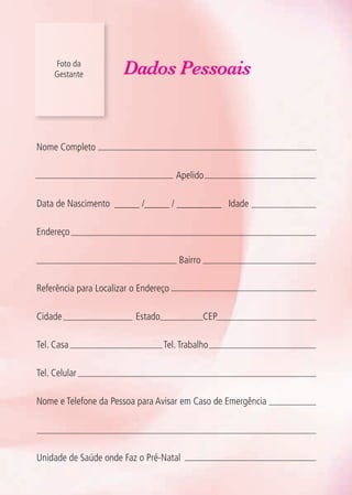 Foto da
Gestante Dados Pessoais
Nome Completo
Apelido
Data de Nascimento _____ /_____ / _________ Idade
Endereço
Bairro
Referência para Localizar o Endereço
Cidade Estado CEP
Tel. Casa Tel.Trabalho
Tel. Celular
Nome e Telefone da Pessoa para Avisar em Caso de Emergência
Unidade de Saúde onde Faz o Pré-Natal
Agenda Gestante 10 dez.indd 7 12.12.08 10:30:04
 
