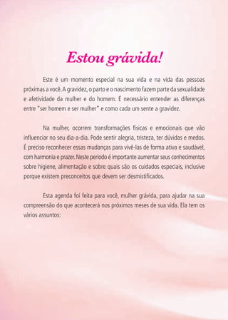 Estou grávida!
	 Este é um momento especial na sua vida e na vida das pessoas
próximas a você.A gravidez,o parto e o nascimento fazem parte da sexualidade
e afetividade da mulher e do homem. É necessário entender as diferenças
entre “ser homem e ser mulher” e como cada um sente a gravidez.
	 Na mulher, ocorrem transformações físicas e emocionais que vão
influenciar no seu dia-a-dia. Pode sentir alegria, tristeza, ter dúvidas e medos.
É preciso reconhecer essas mudanças para vivê-las de forma ativa e saudável,
com harmonia e prazer.Neste período é importante aumentar seus conhecimentos
sobre higiene, alimentação e sobre quais são os cuidados especiais, inclusive
porque existem preconceitos que devem ser desmistificados.
	 Esta agenda foi feita para você, mulher grávida, para ajudar na sua
compreensão do que acontecerá nos próximos meses de sua vida. Ela tem os
vários assuntos:
Agenda Gestante 10 dez.indd 8 12.12.08 10:30:05
 
