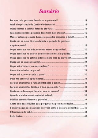Sumário
Por que toda gestante deve fazer o pré-natal?........................................11
Qual a importância do Cartão da Gestante?.............................................12
Quais exames e vacinas farei no pré-natal?.............................................12
Para quais cuidados pessoais devo ficar mais atenta?..............................15
Manter relações sexuais durante a gravidez prejudica o bebê?................18
Quais são os meus direitos durante o período da gravidez
e após o parto?.......................................................................................18
O que acontece nos três primeiros meses da gravidez?............................20
O que acontece no quarto, quinto e sexto mês da gravidez?....................21
O que acontece no sétimo, oitavo e nono mês da gravidez?.....................23
Quais são os sinais de parto?...................................................................27
O que vai acontecer na maternidade?......................................................28
Como é o trabalho de parto?...................................................................29
O que vai acontecer após o parto?...........................................................30
Devo me consultar após o parto?.............................................................31
Por que amamentar é fundamental para o bebê?.....................................32
Por que amamentar também é bom para a mãe?.....................................33
Quais os cuidados que devo ter com as mamas?......................................34
Quando a minha menstruação irá voltar?.................................................36
Dúvidas comuns durante a gravidez.........................................................37
Anote aqui suas dúvidas para perguntar na próxima consulta..................38
E escreva aqui as coisas boas que você sente e gostaria de lembrar........40
Informações do bebê...............................................................................41
Referências..............................................................................................42
Agenda Gestante 10 dez.indd 9 12.12.08 10:30:06
 