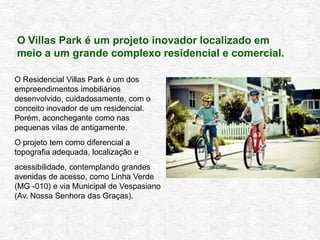 Residencial Completo
O Residencial Villas Park é um dos
empreendimentos imobiliários
desenvolvido, cuidadosamente, com o
conceito inovador de um residencial.
Porém, aconchegante como nas
pequenas vilas de antigamente.
O projeto tem como diferencial a
topografia adequada, localização e
acessibilidade, contemplando grandes
avenidas de acesso, como Linha Verde
(MG -010) e via Municipal de Vespasiano
(Av. Nossa Senhora das Graças).
O Villas Park é um projeto inovador localizado em
meio a um grande complexo residencial e comercial.
 