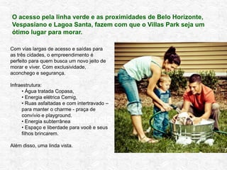 Residencial Completo
Com vias largas de acesso e saídas para
as três cidades, o empreendimento é
perfeito para quem busca um novo jeito de
morar e viver. Com exclusividade,
aconchego e segurança.
Infraestrutura:
• Água tratada Copasa,
• Energia elétrica Cemig,
• Ruas asfaltadas e com intertravado –
para manter o charme - praça de
convívio e playground.
• Energia subterrânea
• Espaço e liberdade para você e seus
filhos brincarem.
Além disso, uma linda vista.
O acesso pela linha verde e as proximidades de Belo Horizonte,
Vespasiano e Lagoa Santa, fazem com que o Villas Park seja um
ótimo lugar para morar.
 