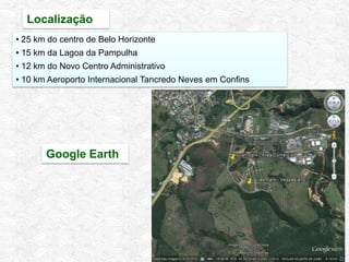 Localização
Google Earth
• 25 km do centro de Belo Horizonte
• 15 km da Lagoa da Pampulha
• 12 km do Novo Centro Administrativo
• 10 km Aeroporto Internacional Tancredo Neves em Confins
 
