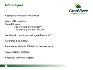 Informações
Residencial fechado – unifamiliar
Lotes: 647 unidades
Área dos lotes:
336 lotes a partir de 525m²
311 lotes a partir de 1.000 m²
Localização: município de Lagoa Santa - MG
Área total: 548 mil m2
Área Verde: Mais de 100.000 m² de área verde
Pavimentação: asfaltica
Passeios: cobertura vegetal.
 