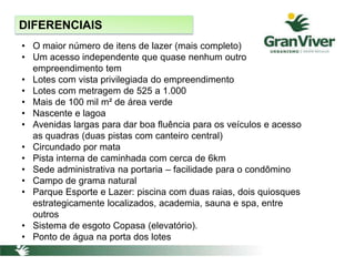 • O maior número de itens de lazer (mais completo)
• Um acesso independente que quase nenhum outro
empreendimento tem
• Lotes com vista privilegiada do empreendimento
• Lotes com metragem de 525 a 1.000
• Mais de 100 mil m² de área verde
• Nascente e lagoa
• Avenidas largas para dar boa fluência para os veículos e acesso
as quadras (duas pistas com canteiro central)
• Circundado por mata
• Pista interna de caminhada com cerca de 6km
• Sede administrativa na portaria – facilidade para o condômino
• Campo de grama natural
• Parque Esporte e Lazer: piscina com duas raias, dois quiosques
estrategicamente localizados, academia, sauna e spa, entre
outros
• Sistema de esgoto Copasa (elevatório).
• Ponto de água na porta dos lotes
DIFERENCIAIS
 