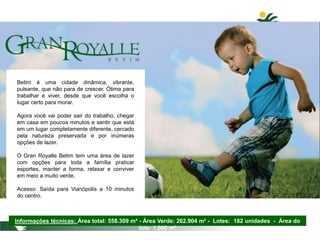 Betim é uma cidade dinâmica, vibrante,
pulsante, que não para de crescer. Ótima para
trabalhar e viver, desde que você escolha o
lugar certo para morar.
Agora você vai poder sair do trabalho, chegar
em casa em poucos minutos e sentir que está
em um lugar completamente diferente, cercado
pela natureza preservada e por inúmeras
opções de lazer.
O Gran Royalle Betim tem uma área de lazer
com opções para toda a família praticar
esportes, manter a forma, relaxar e conviver
em meio a muito verde.
Acesso: Saída para Vianópolis a 10 minutos
do centro.
Informações técnicas: Área total: 558.309 m² - Área Verde: 262.904 m² - Lotes: 182 unidades - Área do
lote: 1.000 m²
 