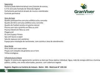 Segurança
Portaria (Sede Administrativa) com Controle de acesso,
C.F.T.V. (Circuito Fechado de Televisão Digital)
Fechamento perimetral através de muros e alambrados
Controle perimetral
Itens de lazer
Quadra poliesportiva com piso asfáltico e/ou concreto
Quadra de tênis com piso asfáltico e/ou concreto
Quadra de futebol society em grama natural
Piscina com raia e prainha em fibra ou vinil
Piscina infantil em fibra ou vinil
Playground
01 (um) Espaço Fitness
Spa com Sauna a vapor
Sala de repouso com vestiários
Espaço para instalação de lanchonete, com cozinha e área de atendimento.
Área Verde
Área verde com mata nativa
Praças com estações de ginástica ao ar livre
Trilhas ecológicas
Infraestrutura Urbana
Esgoto: O sistema de esgotamento sanitário se dará por fossa séptica individual. Água, rede de energia elétrica e iluminaç
pública, asfalto, vias serão arborizadas, passeios com cobertura vegetal.
Registro: Registro no Cartório de Imóveis - Betim - MG - Matrícula N° 139.116
 