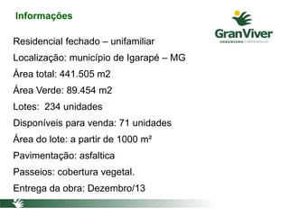 Informações
Residencial fechado – unifamiliar
Localização: município de Igarapé – MG
Área total: 441.505 m2
Área Verde: 89.454 m2
Lotes: 234 unidades
Disponíveis para venda: 71 unidades
Área do lote: a partir de 1000 m²
Pavimentação: asfaltica
Passeios: cobertura vegetal.
Entrega da obra: Dezembro/13
 