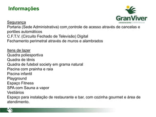 Informações
Segurança
Portaria (Sede Administrativa) com controle de acesso através de cancelas e
portões automáticos
C.F.T.V. (Circuito Fechado de Televisão) Digital
Fechamento perimetral através de muros e alambrados
Itens de lazer
Quadra poliesportiva
Quadra de tênis
Quadra de futebol society em grama natural
Piscina com prainha e raia
Piscina infantil
Playground
Espaço Fitness
SPA com Sauna a vapor
Vestiários
Espaço para instalação de restaurante e bar, com cozinha gourmet e área de
atendimento.
 