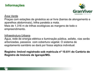 Informações
Área Verde
Praças com estações de ginástica ao ar livre (barras de alongamento e
aparelhos abdominais), trilha paralela a mata.
Mais de 1.316 m de trilhas ecológicas as margens de todo o
empreendimento.
Infraestrutura Urbana
Água, rede de energia elétrica e iluminação pública, asfalto, vias serão
arborizadas, passeios com cobertura vegetal. O sistema de
esgotamento sanitário se dará por fossa séptica individual.
Registro: Imóvel registrado sob matrícula nº 10.611 do Cartório de
Registro de Imóveis de Igarapé/MG.
 