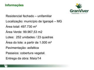 Informações
Residencial fechado – unifamiliar
Localização: município de Igarapé – MG
Área total: 497.730 m²
Área Verde: 99.967,53 m2
Lotes: 252 unidades / 23 quadras
Área do lote: a partir de 1.000 m²
Pavimentação: asfaltica
Passeios: cobertura vegetal.
Entrega da obra: Maio/14
 