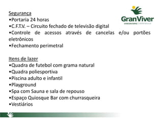 Segurança
•Portaria 24 horas
•C.F.T.V. – Circuito fechado de televisão digital
•Controle de acessos através de cancelas e/ou portões
eletrônicos
•Fechamento perimetral
Itens de lazer
•Quadra de futebol com grama natural
•Quadra poliesportiva
•Piscina adulto e infantil
•Playground
•Spa com Sauna e sala de repouso
•Espaço Quiosque Bar com churrasqueira
•Vestiários
 