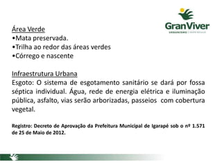 Área Verde
•Mata preservada.
•Trilha ao redor das áreas verdes
•Córrego e nascente
Infraestrutura Urbana
Esgoto: O sistema de esgotamento sanitário se dará por fossa
séptica individual. Água, rede de energia elétrica e iluminação
pública, asfalto, vias serão arborizadas, passeios com cobertura
vegetal.
Registro: Decreto de Aprovação da Prefeitura Municipal de Igarapé sob o nº 1.571
de 25 de Maio de 2012.
 