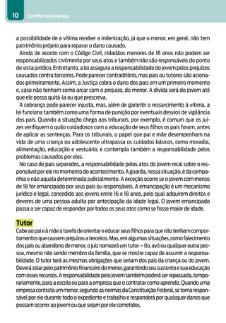 10    Cartilha das Crianças



 a possibilidade de a vítima receber a indenização, já que o menor, em geral, não tem
 patrimônio próprio para reparar o dano causado.
   Ainda de acordo com o Código Civil, cidadãos menores de 18 anos não podem ser
 responsabilizados civilmente por seus atos e também não são responsáveis do ponto
 de vista jurídico. Entretanto, a lei assegura a responsabilidade do jovem pelos prejuízos
 causados contra terceiros. Pode parecer contraditório, mas pais ou tutores são aciona-
 dos primeiramente. Assim, a Justiça cobra o dano dos pais em um primeiro momento
 e, caso não tenham como arcar com o prejuízo, do menor. A dívida será do jovem até
 que ele possa quitá-la ou que prescreva.
   A cobrança pode parecer injusta, mas, além de garantir o ressarcimento à vítima, a
 lei funciona também como uma forma de punição por eventuais desvios de vigilância
 dos pais. Quando a situação chega aos tribunais, por exemplo, é comum que os juí-
 zes verifiquem o quão cuidadosos com a educação de seus filhos os pais foram, antes
 de aplicar as sentenças. Para os tribunais, o papel que pai e mãe desempenham na
 vida de uma criança ou adolescente ultrapassa os cuidados básicos, como moradia,
 alimentação, educação e vestuário, e contempla também a responsabilidade pelos
 problemas causados por eles.
   No caso de pais separados, a responsabilidade pelos atos do jovem recai sobre o res-
 ponsável por ele no momento do acontecimento. A guarda, nessa situação, é da compa-
 nhia e não aquela determinada judicialmente. A exceção ocorre se o jovem com menos
 de 18 for emancipado por seus pais ou responsáveis. A emancipação é um mecanismo
 jurídico e legal, concedido aos jovens entre 16 e 18 anos, pelo qual adquirem direitos e
 deveres de uma pessoa adulta por antecipação da idade legal. O jovem emancipado
 passa a ser capaz de responder por todos os seus atos como se fosse maior de idade.

 Tutor
 Cabe ao pai e à mãe a tarefa de orientar e educar seus filhos para que não tenham compor-
 tamentos que causem prejuízos a terceiros. Mas, em algumas situações, como falecimento
 dos pais ou abandono de menor, o juiz nomeará um tutor – tio, avó ou qualquer outra pes-
 soa, mesmo não sendo membro da família, que se mostre capaz de assumir a responsa-
 bilidade. O tutor terá as mesmas obrigações que seriam dos pais da criança ou do jovem.
 Deverá zelar pelo patrimônio financeiro do menor, garantindo seu sustento e sua educação
 com esses recursos. A responsabilidade pelo jovem também poderá ser repassada, tempo-
 rariamente, para a escola ou para a empresa que o contratar como aprendiz. Quando uma
 empresa contrata um menor, segundo as normas da Constituição Federal, se torna respon-
 sável por ele durante todo o expediente e trabalho e responderá por quaisquer danos que
 possam ocorrer ao jovem ou que sejam por ele cometidos.
 