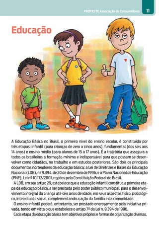 PROTESTE Associação de Consumidores      11



Educação




A Educação Básica no Brasil, o primeiro nível do ensino escolar, é constituída por
três etapas: infantil (para crianças de zero a cinco anos), fundamental (dos seis aos
14 anos) e ensino médio (para alunos de 15 a 17 anos). É a trajetória que assegura a
todos os brasileiros a formação mínima e indispensável para que possam se desen-
volver como cidadãos, no trabalho e em estudos posteriores. São dois os principais
documentos norteadores da educação básica: a Lei de Diretrizes e Bases da Educação
Nacional (LDB), nº 9.394, de 20 de dezembro de 1996, e o Plano Nacional de Educação
(PNE), Lei nº 10.172/2001, regidos pela Constituição Federal do Brasil.
  A LDB, em seu artigo 29, estabelece que a educação infantil constitua a primeira eta-
pa da educação básica, a ser prestada pelo poder público municipal, para o desenvol-
vimento integral da criança até seis anos de idade, em seus aspectos físico, psicológi-
co, intelectual e social, complementando a ação da família e da comunidade.
  O ensino infantil poderá, entretanto, ser prestado onerosamente pela iniciativa pri-
vada, tendo em vista o que estabelece o artigo 7º da Lei n. 9.394 de 1996.
  Cada etapa da educação básica tem objetivos próprios e formas de organização diversas.
 