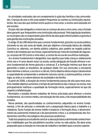12        Cartilha das Crianças



   As atividades realizadas são um complemento à ação das famílias e das comunida-
 des. Crianças de zero a três anos podem frequentar as creches ou instituições equiva-
 lentes. No caso dos que tenham entre quatro e cinco anos, o ensino será realizado em
 pré-escolas.
   Os pais não são obrigados a matricular as crianças de zero a cinco anos, mas o Estado
 deve garantir que frequentem uma instituição educacional. Pela legislação brasileira,
 os municípios são os responsáveis pela oferta da educação infantil pública e gratuita e
 pela gestão das instituições privadas.
   O artigo 32 da LDB determina que o ensino fundamental, gratuito na escola pública,
 iniciando-se aos seis anos de idade, terá por objetivo a formação básica do cidadão.
 Constitui-se, ademais, um direito público subjetivo, pois poderá ser exigido judicial-
 mente e de imediato por seu titular, especialmente por meio de mandado de seguran-
 ça, no prazo de 120 (cento e vinte dias), a contar da recusa de sua efetiva realização.
   Já o ensino fundamental é obrigatório. Isso significa que toda criança e adolescente
 entre seis e 14 anos devem estar na escola, sendo obrigação do Estado oferecer o en-
 sino fundamental de forma gratuita e universal. É a formação mínima que deve ser
 garantida a todos os brasileiros, de qualquer idade. Em sua conclusão, o estudante
 deve dominar a leitura, a escrita e o cálculo. Outro objetivo desta etapa é desenvolver
 a capacidade de compreender o ambiente natural e social, o sistema político, a tecno-
 logia, as artes e os valores básicos da sociedade e da família.
   A partir de 2006, a duração do ensino fundamental passou de oito para nove anos.
 Esta medida objetiva aumentar o tempo de permanência das crianças na escola, mas
 principalmente melhorar a qualidade da formação inicial, especialmente no que diz
 respeito à alfabetização.
   Municípios e estados devem trabalhar de forma articulada para oferecer o ensino
 fundamental. Já o ensino médio, com duração de três anos, é de responsabilidade dos
 estados.
   Nesse período, são aprofundados os conhecimentos adquiridos no ensino funda-
 mental, a fim de articular o conteúdo com a preparação básica para o trabalho e a
 cidadania. Outra função do ensino médio é propiciar a formação ética, o desenvolvi-
 mento da autonomia intelectual e do pensamento crítico, e a compreensão dos fun-
 damentos científico-tecnológicos dos processos produtivos.
   Tudo isso propicia ao estudante concluir a educação básica dominando conhecimen-
 tos e habilidades que lhe possibilitem escolher rumos na vida adulta. Ele deve estar
 preparado para a inserção no mercado de trabalho e também para o ensino superior.

     Fonte: Secretaria de Educação Básica do Ministério da Educação
 