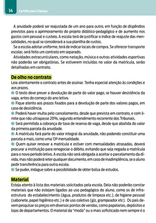14    Cartilha das Crianças



  A anuidade poderá ser reajustada de um ano para outro, em função de dispêndios
 previstos para o aprimoramento do projeto didático-pedagógico e de aumento nos
 gastos com pessoal e custeio. A escola terá de justificar o índice de reajuste das men-
 salidades, no qual se considerará a sua planilha de custos.
  Se a escola adotar uniforme, terá de indicar locais de compra. Se oferecer transporte
 escolar, será feito um contrato em separado.
  Atividades extracurriculares, como natação, música e outras atividades esportivas
 não poderão ser obrigatórias. Se estiverem incluídas no valor da matrícula, serão
 detalhadas em contrato.

 De olho no contrato
 Leia atentamente o contrato antes de assinar. Tenha especial atenção às condições e
 aos prazos.
 • O texto deve prever a devolução de parte do valor pago, se houver desistência da
 vaga, antes do começo do ano letivo.
 • Fique atento aos prazos fixados para a devolução de parte dos valores pagos, em
 caso de desistência.
 • Poderá haver multa pelo cancelamento, desde que prevista em contrato, e com li-
 mite que não ultrapasse 20%, segundo entendimento recorrente dos Tribunais.
 • Será permitida a cobrança de taxa de reserva de vaga, desde que abatida do valor
 da primeira parcela da anuidade.
 • A matrícula fará parte do valor integral da anuidade, não podendo constituir uma
 parcela a mais, como uma 13ª mensalidade.
 • Quem quiser renovar a matrícula e estiver com mensalidades atrasadas, deverá
 procurar a instituição para renegociar o débito, evitando que seja negada a matrícula
 para o novo período letivo. A escola não será obrigada a aceitar o parcelamento da dí-
 vida, mas não poderá reter qualquer documento, em caso de inadimplência, se o aluno
 pedir transferência para outra escola.
 • Se puder, indague sobre a possibilidade de obter bolsa de estudos.

 Material
 Esteja atento à lista dos materiais solicitados pela escola. Dela não poderão constar
 materiais que não estejam ligados ao uso pedagógico do aluno, como os de infra-
 estrutura do estabelecimento (água, produtos de limpeza etc.), de higiene pessoal
 (sabonete, papel higiênico etc.) e de uso coletivo (giz, grampeador etc). Os pais de-
 vem pesquisar os preços em diversos pontos de vendas, como papelarias, depósitos e
 lojas de departamentos. O material da “moda” ou o mais sofisticado nem sempre é o
 