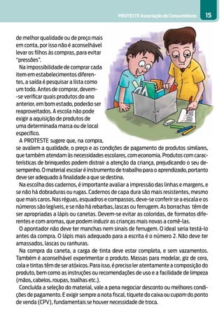 PROTESTE Associação de Consumidores    15


de melhor qualidade ou de preço mais
em conta, por isso não é aconselhável
levar os filhos às compras, para evitar
“pressões”.
  Na impossibilidade de comprar cada
item em estabelecimentos diferen-
tes, a saída é pesquisar a lista como
um todo. Antes de comprar, devem-
-se verificar quais produtos do ano
anterior, em bom estado, poderão ser
reaproveitados. A escola não pode
exigir a aquisição de produtos de
uma determinada marca ou de local
específico.
  A PROTESTE sugere que, na compra,
se avaliem a qualidade, o preço e as condições de pagamento de produtos similares,
que também atendam às necessidades escolares, com economia. Produtos com carac-
terísticas de brinquedos podem distrair a atenção da criança, prejudicando o seu de-
sempenho. O material escolar é instrumento de trabalho para o aprendizado, portanto
deve ser adequado à finalidade a que se destina.
  Na escolha dos cadernos, é importante avaliar a impressão das linhas e margens, e
se não há dobraduras ou rugas. Cadernos de capa dura são mais resistentes, mesmo
que mais caros. Nas réguas, esquadros e compassos, deve-se conferir se a escala e os
números são legíveis, e se não há rebarbas, lascas ou ferrugem. As borrachas têm de
ser apropriadas a lápis ou canetas. Devem-se evitar as coloridas, de formatos dife-
rentes e com aromas, que podem induzir as crianças mais novas a comê-las.
  O apontador não deve ter manchas nem sinais de ferrugem. O ideal seria testá-lo
antes da compra. O lápis mais adequado para a escrita é o número 2. Não deve ter
amassados, lascas ou ranhuras.
  Na compra da caneta, a carga de tinta deve estar completa, e sem vazamentos.
Também é aconselhável experimentar o produto. Massas para modelar, giz de cera,
cola e tintas têm de ser atóxicos. Para isso, é preciso ler atentamente a composição do
produto, bem como as instruções ou recomendações de uso e a facilidade de limpeza
(mãos, cabelos, roupas, toalhas etc.).
  Concluída a seleção do material, vale a pena negociar desconto ou melhores condi-
ções de pagamento. E exigir sempre a nota fiscal, tíquete do caixa ou cupom do ponto
de venda (CPV), fundamentais se houver necessidade de troca.
 