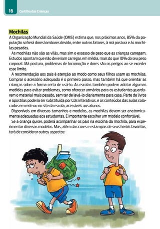 16    Cartilha das Crianças




Mochilas
A Organização Mundial da Saúde (OMS) estima que, nos próximos anos, 85% da po-
pulação sofrerá dores lombares devido, entre outros fatores, à má postura e às mochi-
las pesadas.
  As mochilas não são as vilãs, mas sim o excesso de peso que as crianças carregam.
Estudos apontam que não deveriam carregar, em média, mais do que 10% do seu peso
corporal. Má postura, problemas de locomoção e dores são os perigos ao se exceder
esse limite.
  A recomendação aos pais é atenção ao modo como seus filhos usam as mochilas.
Comprar o acessório adequado é o primeiro passo, mas também há que orientar as
crianças sobre a forma certa de usá-lo. As escolas também podem adotar algumas
medidas para evitar problemas, como oferecer armários para os estudantes guarda-
rem o material mais pesado, sem ter de levá-lo diariamente para casa. Parte de livros
e apostilas poderia ser substituída por CDs interativos, e os conteúdos das aulas colo-
cados em rede ou no site da escola, acessíveis aos alunos.
  Disponíveis em diversos tamanhos e modelos, as mochilas devem ser anatomica-
mente adequadas aos estudantes. É importante escolher um modelo confortável.
  Se a criança quiser, poderá acompanhar os pais na escolha da mochila, para expe-
rimentar diversos modelos. Mas, além das cores e estampas de seus heróis favoritos,
terá de considerar outros aspectos:
 
