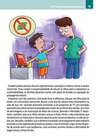 PROTESTE Associação de Consumidores   19




 O poder público precisa discutir urgentemente a proteção à infância frente a apelos
comerciais. Para cumprir a responsabilidade de educar os filhos para a cidadania e a
sustentabilidade, as famílias deveriam contar com apoio do Estado na regulação da
propaganda infantil.
 Enquanto isso não acontece, você pode fazer a diferença. Eduque seu filho para se
tornar um consumidor consciente. Mostre a ele que há valores mais importantes na
vida do que ‘ter’. Quando estiverem assistindo a um programa de TV, por exemplo,
aproveite para observar que as propagandas visam ao aumento das vendas, por meio
de personagens e de associação de ideias de sucesso, diversão e felicidade. É impor-
tante, também, que seus filhos tenham acesso a livros, filmes e documentários que
demonstrem os males que o consumo abusivo pode causar ao planeta e à vida de to-
dos nós. Ressalte, também, que o dinheiro é recebido como pagamento pelo trabalho
prestado a uma organização privada ou pública, e que é limitado. Logo, temos de gas-
tar de acordo com o que recebemos, caso contrário, teremos dívidas e dificuldade de
pagar nossas contas em dia.
 