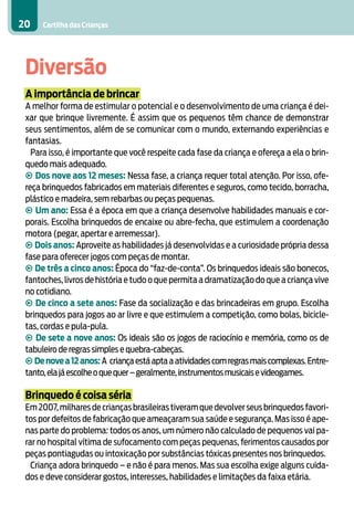 20    Cartilha das Crianças




 Diversão
 A importância de brincar
 A melhor forma de estimular o potencial e o desenvolvimento de uma criança é dei-
 xar que brinque livremente. É assim que os pequenos têm chance de demonstrar
 seus sentimentos, além de se comunicar com o mundo, externando experiências e
 fantasias.
   Para isso, é importante que você respeite cada fase da criança e ofereça a ela o brin-
 quedo mais adequado.
 • Dos nove aos 12 meses: Nessa fase, a criança requer total atenção. Por isso, ofe-
 reça brinquedos fabricados em materiais diferentes e seguros, como tecido, borracha,
 plástico e madeira, sem rebarbas ou peças pequenas.
 • Um ano: Essa é a época em que a criança desenvolve habilidades manuais e cor-
 porais. Escolha brinquedos de encaixe ou abre-fecha, que estimulem a coordenação
 motora (pegar, apertar e arremessar).
 • Dois anos: Aproveite as habilidades já desenvolvidas e a curiosidade própria dessa
 fase para oferecer jogos com peças de montar.
 • De três a cinco anos: Época do “faz-de-conta”. Os brinquedos ideais são bonecos,
 fantoches, livros de história e tudo o que permita a dramatização do que a criança vive
 no cotidiano.
 • De cinco a sete anos: Fase da socialização e das brincadeiras em grupo. Escolha
 brinquedos para jogos ao ar livre e que estimulem a competição, como bolas, bicicle-
 tas, cordas e pula-pula.
 • De sete a nove anos: Os ideais são os jogos de raciocínio e memória, como os de
 tabuleiro de regras simples e quebra-cabeças.
 • De nove a 12 anos: A criança está apta a atividades com regras mais complexas. Entre-
 tanto, ela já escolhe o que quer – geralmente, instrumentos musicais e videogames.

 Brinquedo é coisa séria
 Em 2007, milhares de crianças brasileiras tiveram que devolver seus brinquedos favori-
 tos por defeitos de fabricação que ameaçaram sua saúde e segurança. Mas isso é ape-
 nas parte do problema: todos os anos, um número não calculado de pequenos vai pa-
 rar no hospital vítima de sufocamento com peças pequenas, ferimentos causados por
 peças pontiagudas ou intoxicação por substâncias tóxicas presentes nos brinquedos.
   Criança adora brinquedo – e não é para menos. Mas sua escolha exige alguns cuida-
 dos e deve considerar gostos, interesses, habilidades e limitações da faixa etária.
 