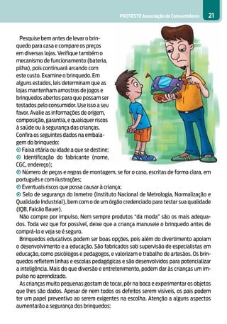 PROTESTE Associação de Consumidores   21


  Pesquise bem antes de levar o brin-
quedo para casa e compare os preços
em diversas lojas. Verifique também o
mecanismo de funcionamento (bateria,
pilha), pois continuará arcando com
este custo. Examine o brinquedo. Em
alguns estados, leis determinam que as
lojas mantenham amostras de jogos e
brinquedos abertos para que possam ser
testados pelo consumidor. Use isso a seu
favor. Avalie as informações de origem,
composição, garantia, e quaisquer riscos
à saúde ou à segurança das crianças.
Confira os seguintes dados na embala-
gem do brinquedo:
• Faixa etária ou idade a que se destine;
• Identificação do fabricante (nome,
CGC, endereço);
• Número de peças e regras de montagem, se for o caso, escritas de forma clara, em
português e com ilustrações;
• Eventuais riscos que possa causar à criança;
• Selo de segurança do Inmetro (Instituto Nacional de Metrologia, Normalização e
Qualidade Industrial), bem com o de um órgão credenciado para testar sua qualidade
(IQB, Falcão Bauer).
  Não compre por impulso. Nem sempre produtos “da moda” são os mais adequa-
dos. Toda vez que for possível, deixe que a criança manuseie o brinquedo antes de
comprá-lo e veja se é seguro.
  Brinquedos educativos podem ser boas opções, pois além do divertimento apoiam
o desenvolvimento e a educação. São fabricados sob supervisão de especialistas em
educação, como psicólogos e pedagogos, e valorizam o trabalho de artesãos. Os brin-
quedos refletem linhas e escolas pedagógicas e são desenvolvidos para potencializar
a inteligência. Mais do que diversão e entretenimento, podem dar às crianças um im-
pulso no aprendizado.
  As crianças muito pequenas gostam de tocar, pôr na boca e experimentar os objetos
que lhes são dados. Apesar de nem todos os defeitos serem visíveis, os pais podem
ter um papel preventivo ao serem exigentes na escolha. Atenção a alguns aspectos
aumentarão a segurança dos brinquedos:
 