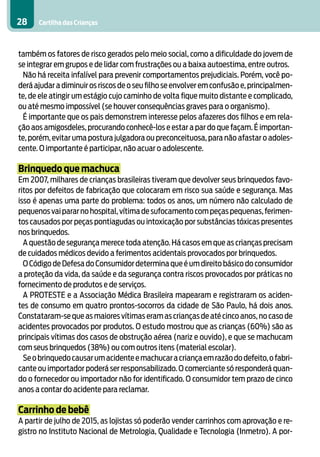 28    Cartilha das Crianças



também os fatores de risco gerados pelo meio social, como a dificuldade do jovem de
se integrar em grupos e de lidar com frustrações ou a baixa autoestima, entre outros.
 Não há receita infalível para prevenir comportamentos prejudiciais. Porém, você po-
derá ajudar a diminuir os riscos de o seu filho se envolver em confusão e, principalmen-
te, de ele atingir um estágio cujo caminho de volta fique muito distante e complicado,
ou até mesmo impossível (se houver consequências graves para o organismo).
 É importante que os pais demonstrem interesse pelos afazeres dos filhos e em rela-
ção aos amigosdeles, procurando conhecê-los e estar a par do que façam. É importan-
te, porém, evitar uma postura julgadora ou preconceituosa, para não afastar o adoles-
cente. O importante é participar, não acuar o adolescente.

Brinquedo que machuca
Em 2007, milhares de crianças brasileiras tiveram que devolver seus brinquedos favo-
ritos por defeitos de fabricação que colocaram em risco sua saúde e segurança. Mas
isso é apenas uma parte do problema: todos os anos, um número não calculado de
pequenos vai parar no hospital, vítima de sufocamento com peças pequenas, ferimen-
tos causados por peças pontiagudas ou intoxicação por substâncias tóxicas presentes
nos brinquedos.
  A questão de segurança merece toda atenção. Há casos em que as crianças precisam
de cuidados médicos devido a ferimentos acidentais provocados por brinquedos.
  O Código de Defesa do Consumidor determina que é um direito básico do consumidor
a proteção da vida, da saúde e da segurança contra riscos provocados por práticas no
fornecimento de produtos e de serviços.
  A PROTESTE e a Associação Médica Brasileira mapearam e registraram os aciden-
tes de consumo em quatro prontos-socorros da cidade de São Paulo, há dois anos.
Constataram-se que as maiores vítimas eram as crianças de até cinco anos, no caso de
acidentes provocados por produtos. O estudo mostrou que as crianças (60%) são as
principais vítimas dos casos de obstrução aérea (nariz e ouvido), e que se machucam
com seus brinquedos (38%) ou com outros itens (material escolar).
  Se o brinquedo causar um acidente e machucar a criança em razão do defeito, o fabri-
cante ou importador poderá ser responsabilizado. O comerciante só responderá quan-
do o fornecedor ou importador não for identificado. O consumidor tem prazo de cinco
anos a contar do acidente para reclamar.

Carrinho de bebê
A partir de julho de 2015, as lojistas só poderão vender carrinhos com aprovação e re-
gistro no Instituto Nacional de Metrologia, Qualidade e Tecnologia (Inmetro). A por-
 