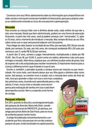 30    Cartilha das Crianças



  Conversar com seus filhos abertamente sobre as informações que compartilham em
redes sociais e com quem conversam também é interessante, para que a própria crian-
ça ou adolescente entenda os riscos de uma possível superexposição.

Mesada
Para ensinar as crianças lidar com o dinheiro desde cedo, nada melhor do que dar a
elas uma mesada. Desde que bem administrada, poderá ser uma forma de educação
financeira. A partir dos três anos, você já poderá começar com “semanadas”. E, após
os 10 anos, será o momento de introduzir a mesada. Mas sempre dê dicas ao seu filho
sobre como usar e o que será possível adquirir com tal quantia.
  Para chegar ao valor, baseie-se na idade de seu filho: por exemplo, R$ 1,50 por ano de
idade, por semana. Ou seja, aos três anos, ele começará recebendo R$ 4,50 reais por
semana e, aos 11, serão R$ 16,50 por semana.
  A partir dos 12 anos, comece a pagar mensalmente, multiplicando a idade por R$
10,00. Dos 15 aos 18, por 15,00. E, assim como um salário, determine o dia certo para
entregar a mesada. Além disso, explique que, se o dinheiro acabar antes do prazo, terá
de esperar até o dia estipulado para receber novamente. É importante mostrar para a
criança a diferença entre o que é barato e o que é caro.
  Ensine-a, também, a perceber quando a compra ocorre por impulso ou por neces-
sidade. Por outro lado, você deverá deixar que seu filho gaste o dinheiro dele como
quiser. Até porque, se cometer erros e acabar com a mesada bem antes do final do
mês, terá que aprender a lidar com isso e será mais cuidadoso
das próximas vezes, levando esse aprendizado para a vida
adulta. E mais: nunca trate a mesada como recom-
pensa pela realização de tarefas em casa e pelo bom
desempenho escolar. Nem a suspenda como forma
de castigo.

Parques infantis
Em 2011, quando se discutia a autorregulamentação
dos parques de diversão, Maria Inês Dolci, coorde-
nadora institucional da PROTESTE, já alertava, em
artigo para jornal diário de São Paulo, para os riscos
de acidentes graves nestes locais.
 O artigo foi publicado concomitantemente a um
acidente que feriu oito pessoas em um dos maiores
parques do país, então localizado na capital paulista.
 