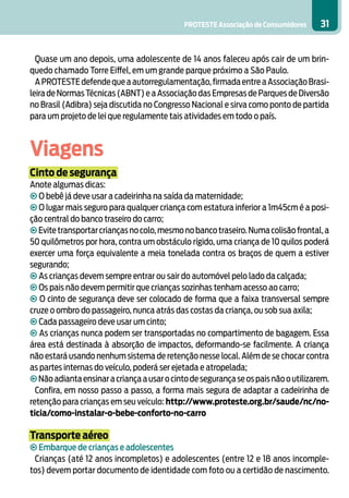 PROTESTE Associação de Consumidores     31


  Quase um ano depois, uma adolescente de 14 anos faleceu após cair de um brin-
quedo chamado Torre Eiffel, em um grande parque próximo a São Paulo.
  A PROTESTE defende que a autorregulamentação, firmada entre a Associação Brasi-
leira de Normas Técnicas (ABNT) e a Associação das Empresas de Parques de Diversão
no Brasil (Adibra) seja discutida no Congresso Nacional e sirva como ponto de partida
para um projeto de lei que regulamente tais atividades em todo o país.



Viagens
Cinto de segurança
Anote algumas dicas:
• O bebê já deve usar a cadeirinha na saída da maternidade;
• O lugar mais seguro para qualquer criança com estatura inferior a 1m45cm é a posi-
ção central do banco traseiro do carro;
• Evite transportar crianças no colo, mesmo no banco traseiro. Numa colisão frontal, a
50 quilômetros por hora, contra um obstáculo rígido, uma criança de 10 quilos poderá
exercer uma força equivalente a meia tonelada contra os braços de quem a estiver
segurando;
• As crianças devem sempre entrar ou sair do automóvel pelo lado da calçada;
• Os pais não devem permitir que crianças sozinhas tenham acesso ao carro;
• O cinto de segurança deve ser colocado de forma que a faixa transversal sempre
cruze o ombro do passageiro, nunca atrás das costas da criança, ou sob sua axila;
• Cada passageiro deve usar um cinto;
• As crianças nunca podem ser transportadas no compartimento de bagagem. Essa
área está destinada à absorção de impactos, deformando-se facilmente. A criança
não estará usando nenhum sistema de retenção nesse local. Além de se chocar contra
as partes internas do veículo, poderá ser ejetada e atropelada;
• Não adianta ensinar a criança a usar o cinto de segurança se os pais não o utilizarem.
  Confira, em nosso passo a passo, a forma mais segura de adaptar a cadeirinha de
retenção para crianças em seu veículo: http://www.proteste.org.br/saude/nc/no-
ticia/como-instalar-o-bebe-conforto-no-carro

Transporte aéreo
• Embarque de crianças e adolescentes
 Crianças (até 12 anos incompletos) e adolescentes (entre 12 e 18 anos incomple-
tos) devem portar documento de identidade com foto ou a certidão de nascimento.
 