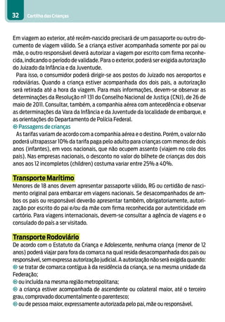 32    Cartilha das Crianças



Em viagem ao exterior, até recém-nascido precisará de um passaporte ou outro do-
cumento de viagem válido. Se a criança estiver acompanhada somente por pai ou
mãe, o outro responsável deverá autorizar a viagem por escrito com firma reconhe-
cida, indicando o período de validade. Para o exterior, poderá ser exigida autorização
do Juizado da Infância e da Juventude.
  Para isso, o consumidor poderá dirigir-se aos postos do Juizado nos aeroportos e
rodoviárias. Quando a criança estiver acompanhada dos dois pais, a autorização
será retirada até a hora da viagem. Para mais informações, devem-se observar as
determinações da Resolução nº 131 do Conselho Nacional de Justiça (CNJ), de 26 de
maio de 2011. Consultar, também, a companhia aérea com antecedência e observar
as determinações da Vara da Infância e da Juventude da localidade de embarque, e
as orientações do Departamento de Polícia Federal.
• Passagens de crianças
  As tarifas variam de acordo com a companhia aérea e o destino. Porém, o valor não
poderá ultrapassar 10% da tarifa paga pelo adulto para crianças com menos de dois
anos (infantes), em voos nacionais, que não ocupem assento (viajem no colo dos
pais). Nas empresas nacionais, o desconto no valor do bilhete de crianças dos dois
anos aos 12 incompletos (children) costuma variar entre 25% a 40%.

Transporte Marítimo
Menores de 18 anos devem apresentar passaporte válido, RG ou certidão de nasci-
mento original para embarcar em viagens nacionais. Se desacompanhados de am-
bos os pais ou responsável deverão apresentar também, obrigatoriamente, autori-
zação por escrito do pai e/ou da mãe com firma reconhecida por autenticidade em
cartório. Para viagens internacionais, devem-se consultar a agência de viagens e o
consulado do país a ser visitado.

Transporte Rodoviário
De acordo com o Estatuto da Criança e Adolescente, nenhuma criança (menor de 12
anos) poderá viajar para fora da comarca na qual resida desacompanhada dos pais ou
responsável, sem expressa autorização judicial. A autorização não será exigida quando:
• se tratar de comarca contígua à da residência da criança, se na mesma unidade da
Federação;
• ou incluída na mesma região metropolitana;
• a criança estiver acompanhada de ascendente ou colateral maior, até o terceiro
grau, comprovado documentalmente o parentesco;
• ou de pessoa maior, expressamente autorizada pelo pai, mãe ou responsável.
 