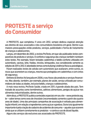 34    Cartilha das Crianças




PROTESTE a serviço
do Consumidor
  A PROTESTE, que completou 11 anos em 2012, sempre dedicou especial atenção
aos direitos de seus associados e dos consumidores brasileiros em geral. Dentre suas
maiores preocupações estão produtos, serviços, publicidade e forma de tratamento
de crianças e adolescentes.
  Lançou, em dezembro de 2002, a revista ProTeste, em que são publicados testes com-
parativos de produtos e serviços. O conforto e segurança das crianças também norteiam
estes testes. Por exemplo, foram testados cadeirinhas e bebês-conforto utilizados em
automóveis, vacinas, leite, fraldas, triciclos, brinquedos, isso considerando somente as
edições de 2011 e 2012. E abordados temas como bullying (violência física ou psicológica).
  Foram realizados testes de colisão com automóveis que avaliaram, entre outros, os
riscos que acometem as crianças, mesmo que protegidas em cadeirinhas e com cintos
de segurança.
  Dinheiro & Direitos foi lançada em 2006, e seu focos são produtos e serviços financei-
ros. Mas aborda, também, por exemplo, planos de saúde, serviço utilizado por consu-
midores de todas as idades, inclusive bebês, crianças e adolescentes.
  A mais nova revista, ProTeste Saúde, criada em 2011, é grande aliada dos pais. Tem
tratado de assuntos como termômetros, aditivos alimentares, perigos do açúcar nos
alimentos industrializados, dentre outros.
  Além disso, a PROTESTE publica conteúdos especiais em seu site – www.proteste.org.
br – sobre temas como ovos de chocolate (recomendados somente a partir dos quatro
anos de idade). Uma das principais campanhas de associação é voltada para alimen-
tação infantil, em relação a ingredientes como açúcar e gordura. Outra luta igualmente
importante é pela criação do cadastro de acidentes de consumo – aqueles que ocorrem
ainda que se utilizem corretamente os produtos – e contra o uso de álcool líquido.
  Alguns dos serviços são exclusivos aos associados da PROTESTE.
 
