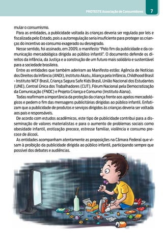 PROTESTE Associação de Consumidores       7


mular o consumismo.
  Para as entidades, a publicidade voltada às crianças deveria ser regulada por leis e
fiscalizada pelo Estado, pois a autorregulação seria insuficiente para proteger as crian-
ças do incentivo ao consumo exagerado ou desregrado.
  Nesse sentido, foi assinado, em 2009, o manifesto “Pelo fim da publicidade e da co-
municação mercadológica dirigida ao público infantil”. O documento defende os di-
reitos da infância, da Justiça e a construção de um futuro mais solidário e sustentável
para a sociedade brasileira.
  Entre as entidades que também aderiram ao Manifesto estão: Agência de Notícias
dos Direitos da Infância (ANDI), Instituto Akatu, Aliança pela Infância, Childhood Brasil
- Instituto WCF Brasil, Criança Segura Safe Kids Brasil, União Nacional dos Estudantes
(UNE), Central Única dos Trabalhadores (CUT), Fórum Nacional pela Democratização
da Comunicação (FNDC) e Projeto Criança e Consumo (Instituto Alana).
  Todas reafirmam a importância da proteção da criança frente aos apelos mercadoló-
gicos e pedem o fim das mensagens publicitárias dirigidas ao público infantil. Enfati-
zam que a publicidade de produtos e serviços dirigidos às crianças deveria ser voltada
aos pais e responsáveis.
  De acordo com estudos acadêmicos, este tipo de publicidade contribui para a dis-
seminação de valores materialistas e para o aumento de problemas sociais como
obesidade infantil, erotização precoce, estresse familiar, violência e consumo pre-
coce de álcool.
  As entidades acompanham atentamente as proposições na Câmara Federal que vi-
sam à proibição da publicidade dirigida ao público infantil, participando sempre que
possível dos debates e audiências.
 
