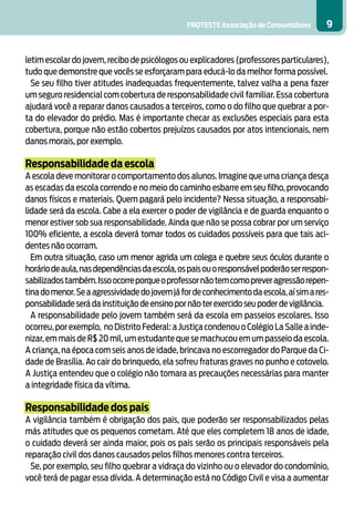 PROTESTE Associação de Consumidores       9


letim escolar do jovem, recibo de psicólogos ou explicadores (professores particulares),
tudo que demonstre que vocês se esforçaram para educá-lo da melhor forma possível.
  Se seu filho tiver atitudes inadequadas frequentemente, talvez valha a pena fazer
um seguro residencial com cobertura de responsabilidade civil familiar. Essa cobertura
ajudará você a reparar danos causados a terceiros, como o do filho que quebrar a por-
ta do elevador do prédio. Mas é importante checar as exclusões especiais para esta
cobertura, porque não estão cobertos prejuízos causados por atos intencionais, nem
danos morais, por exemplo.

Responsabilidade da escola
A escola deve monitorar o comportamento dos alunos. Imagine que uma criança desça
as escadas da escola correndo e no meio do caminho esbarre em seu filho, provocando
danos físicos e materiais. Quem pagará pelo incidente? Nessa situação, a responsabi-
lidade será da escola. Cabe a ela exercer o poder de vigilância e de guarda enquanto o
menor estiver sob sua responsabilidade. Ainda que não se possa cobrar por um serviço
100% eficiente, a escola deverá tomar todos os cuidados possíveis para que tais aci-
dentes não ocorram.
  Em outra situação, caso um menor agrida um colega e quebre seus óculos durante o
horário de aula, nas dependências da escola, os pais ou o responsável poderão ser respon-
sabilizados também. Isso ocorre porque o professor não tem como prever agressão repen-
tina do menor. Se a agressividade do jovem já for de conhecimento da escola, aí sim a res-
ponsabilidade será da instituição de ensino por não ter exercido seu poder de vigilância.
  A responsabilidade pelo jovem também será da escola em passeios escolares. Isso
ocorreu, por exemplo, no Distrito Federal: a Justiça condenou o Colégio La Salle a inde-
nizar, em mais de R$ 20 mil, um estudante que se machucou em um passeio da escola.
A criança, na época com seis anos de idade, brincava no escorregador do Parque da Ci-
dade de Brasília. Ao cair do brinquedo, ela sofreu fraturas graves no punho e cotovelo.
A Justiça entendeu que o colégio não tomara as precauções necessárias para manter
a integridade física da vítima.

Responsabilidade dos pais
A vigilância também é obrigação dos pais, que poderão ser responsabilizados pelas
más atitudes que os pequenos cometam. Até que eles completem 18 anos de idade,
o cuidado deverá ser ainda maior, pois os pais serão os principais responsáveis pela
reparação civil dos danos causados pelos filhos menores contra terceiros.
  Se, por exemplo, seu filho quebrar a vidraça do vizinho ou o elevador do condomínio,
você terá de pagar essa dívida. A determinação está no Código Civil e visa a aumentar
 