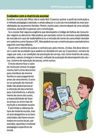 PROTESTE Associação de Consumidores 13
Cuidados com a matrícula escolar
Escolher a escola dos filhos não é nada fácil. É preciso aceitar o perfil da instituição e
o método pedagógico adotado, e ainda adequar o custo da mensalidade às reais pos-
sibilidades do orçamento familiar. Porém, muitos pais, mesmo depois de uma seleção
criteriosa, ainda têm surpresas com a instituição.
Se a escola fizer alguma exigência que desrespeite o Código de Defesa do Consumi-
dor, negocie ou denuncie. Não poderá, por exemplo, incluir no contrato a possibilidade
de rescisão em caso de inadimplência ou a inclusão do nome do consumidor devedor
emcadastroscomoSerasaeSPC.Maspoderárecusaramatrículaparaoperíodoletivo
seguinte caso haja débitos.
O pais têm o direito de avaliar o contrato por, pelo menos, 45 dias. Ele deve descre-
ver o valor da anuidade (que poderá ser dividida em seis ou 12 parcelas), número de
vagas por sala, e as condições da prestação do serviço, tais como horários de aulas,
períodos, valores (integral e mensal), método de avaliação do desempenho dos alu-
nos, sistema de reposição de provas, entre outros.
O texto deverá fixar o valor
da multa por atraso no paga-
mento, bem como descontos
para membros da mesma
família ou para pagamento
antes do vencimento. O atra-
so na quitação da mensali-
dade não poderá provocar
a retenção de documentos
para transferência, o afasta-
mento do aluno das aulas,
a impossibilidade de fazer
as provas ou outro tipo de
restrição à atividade escolar.
É permitida a cobrança de
taxa de material escolar, mas
só será obrigatória se os itens
solicitados não forem encon-
trados em outros locais, por
exemplo, apostilas e material
pedagógico específicos da
escola.
 