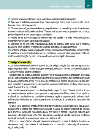 PROTESTE Associação de Consumidores 17
• Escolha uma mochila leve; vazia, não deve pesar mais de meio quilo;
• Opte por mochilas com duas tiras, pois as de alça única para o ombro não distri-
buem o peso uniformemente;
• Observe se as alças são acolchoadas, reguláveis e com uma largura mínima de qua-
tro centímetros na altura dos ombros.Tiras estreitas causam compressão nos ombros,
podendo provocar dor e restringir a circulação;
• Prefira as de estrutura rígida e acolchoada nas costas – o forro revestido ajuda a
evitar ferimentos com objetos pontiagudos;
• Verifique se há um cinto regulável na altura da barriga, para evitar que a mochila
balance e para ajudar a repartir o peso entre os ombros e a zona lombar;
•Confiraseaalçademãoéacolchoada,comnomínimooitocentímetrosdecomprimento;
• Verifique a quantidade de bolsos nas mochilas; quanto mais espaçado o material,
melhor a distribuição de peso, diminuindo os danos à região da coluna.
Transporte escolar
A contratação do serviço de transporte escolar exige atenção dos pais, para garantir a
segurança dos filhos. Não se deve, por exemplo, contratar serviço clandestino, sujeito
a ser apreendido pela fiscalização.
Geralmente, as próprias escolas auxiliam no processo: algumas oferecem o serviço,
outras indicam empresa prestadora ou motoristas autônomos que já transportaram
alunos da instituição. Pedir referências do motorista a outros pais que usem seu ser-
viço também é recomendável. Além disso, o consumidor deve verificar como age o
condutor no início do contrato.
No primeiro contato com o possível prestador, o pai do aluno deverá solicitar todas
as informações necessárias para garantir a segurança dos filhos. Além disso, verificar
o alvará de circulação e as condições de conservação e segurança do veículo, pedir
referências e orientar as crianças para prestar atenção à conduta do motorista no
trânsito.
O ideal seria observar o trabalho dos transportadores antes de contratá-los, paran-
do próximo à escola nos horários de entrada e saída, ou seguir o trajeto do veículo
pelo trânsito, avaliando itens como parar em frente à escola (e não na esquina, por
exemplo), delicadeza no trato com as crianças, ajuda na subida e descida, cuidados
ao dirigir, respeito a semáforos e faixas de pedestre etc.
Ônibus ou micro-ônibus são veículos mais adequados a essa finalidade. Lembre-se
de que um preço bem inferior à média cobrada no mercado poderá significar um ser-
viço inadequado.
 
