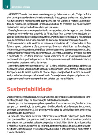 Cartilha das Crianças18
A PROTESTE alerta para as normas de segurança determinadas pelo Código de Trân-
sito: cintos para cada criança, interior do veículo limpo, pneus em bom estado, lanter-
nas funcionando, monitores para acompanhá-las nas viagens e motoristas com car-
teira de habilitação categoria D - própria para ônibus. As empresas que não estiverem
cadastradas não poderão fazer o transporte escolar.
Em relação ao contrato de prestação do serviço, é importante negociar para não ter
que pagar reserva de vaga e período de férias. Deve ficar claro se haverá reajuste em
caso de aumento de preço dos combustíveis. Por fim, pode-se negociar a melhor data
para pagamento e incluir uma cláusula de multa por descumprimento de horários.
Entre os cuidados está verificar se veículos e motoristas são credenciados na Pre-
feitura, aptos, portanto, a oferecer o serviço. É comum identificar, nas fiscalizações,
micro-ônibus sem condições de tráfego e motoristas sem a documentação necessária.
O consumidor deve conferir a documentação. Ou, então, ao vistoriar o veículo que fará
o transporte (ou um deles, se houver frota), verificar se há um selo atualizado colado
no canto direito superior do para-brisa. Será a prova de que o veículo foi credenciado e
autorizado a prestar esse tipo de serviço.
A coordenadora institucional da PROTESTE,Maria Inês Dolci,explica que a prestação
do serviço só será válida quando usada pelo consumidor. Dessa forma, a cobrança do
transporte em 12 meses, apesar de não ser ilegal, é negociável. Esse tipo de acordo
será possível se o transporte for terceirizado. Caso seja fornecido pela própria escola, o
pagamento geralmente acompanhará os boletos das mensalidades.
Sustentabilidade
O consumo sustentável passa,necessariamente,por um processo de educação e cons-
cientização, cujo papel de disseminação é de toda a sociedade.
Ascriançasprecisamserprotegidaseaprenderalidarcomessasrelaçõesdesdecedo,
sempre com a mediação de adulto, pois não têm, devido à idade e experiência, como
entender plenamente o caráter persuasivo de parte da publicidade com que somos
bombardeados diariamente.
A falta de capacidade de filtrar criticamente o conteúdo publicitário pode fazer
com que acreditem que, para ser aceitos socialmente, terão de consumir os produtos
anunciados nos comerciais voltados ao público infantil. Além disso, são influenciados
a modificar hábitos saudáveis da infância, como brincadeiras criativas com ativida-
des físicas, por jogos que reforçam o individualismo, o sedentarismo e aumentam o
risco de obesidade.
 