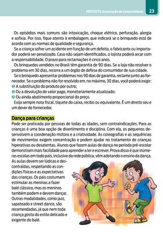 PROTESTE Associação de Consumidores 23
Os episódios mais comuns são intoxicação, choque elétrico, perfuração, alergia
e asfixia. Por isso, fique atento à embalagem, que indicará se o brinquedo está de
acordo com as normas de qualidade e segurança.
Se a criança sofrer um acidente em função de um defeito, o fabricante ou importa-
dor poderá ser penalizado. Caso não sejam identificados, o lojista poderá arcar com
a responsabilidade. O prazo para reclamações é cinco anos.
Os brinquedos vendidos no Brasil têm garantia de 90 dias. Se a loja não resolver o
problema em 30 dias, recorra a um órgão de defesa do consumidor de sua cidade.
Se o brinquedo apresentar problemas nos 90 dias de garantia, reclame junto ao for-
necedor. Se o problema não for resolvido em, no máximo, 30 dias, você poderá exigir:
• A substituição do produto por outro;
• Ou a devolução do valor pago, monetariamente atualizado;
• Ou ainda abatimento proporcional do preço.
Exija sempre nota fiscal, tíquete do caixa, recibo ou equivalente. É um direito seu e
um dever do fornecedor.
Dança para crianças
Pode ser praticada por pessoas de todas as idades, sem contraindicações. Para as
crianças é uma boa opção de divertimento e disciplina. Com ela, os pequenos de-
senvolvem a coordenação motora e a criatividade. As coreografias e as sequências
de movimentos exigem concentração e podem ajudar no tratamento de crianças
hiperativas ou desatentas. Alunos que fazem aulas de dança no período pré-escolar
demonstram mais facilidade para aprender a ler e escrever. Prova disso é que inúme-
ras escolas em todo país, inclusive da rede pública, vêm adotando o ensino da dança.
As aulas devem ser lúdicas e des-
contraídas, respeitando as con-
dições físicas e as expectativas
das crianças. Os pais costumam
estimular as meninas a fazer
balé clássico, mas os meninos
também podem e devem dançar.
Outras modalidades, como jazz,
sapateado e street dance, são
recomendadas, já que nem toda
criança gosta do estilo delicado e
exigente do balé.
 