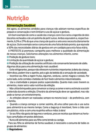Cartilha das Crianças24
Nutrição
Alimentação Saudável
Até agora, os alimentos vendidos para crianças não adotam normas específicas de
preparo e conservação e nem limitam o uso de açúcar e gordura.
Um bom exemplo de como a saúde das crianças corre risco seria a ingestão de dois
biscoitos recheados e de um potinho de petit suisse. Ambos equivalem a, respectiva-
mente, 6,5% e 27% do que uma criança de quatro a sete anos necessita diariamente
de açúcar. Outro exemplo seria o consumo de uma fatia de bolo pronto, que equivale
a 50% das necessidades diárias de gordura em um cardápio para esta faixa etária.
A PROTESTE já promoveu campanha para melhorar a qualidade da alimentação
de nossas crianças. Solicitamos alterações nos alimentos infantis, como:
• Proibição de gordura trans;
• Limitação da quantidade de açúcar e gordura;
• Proibição da utilização de corantes artificiais e do conservante benzoato de sódio.
Algumas dicas para uma alimentação mais saudável:
4 Evite refrigerantes, porque não oferecem nutrientes importantes à dieta da criança.
Além disso, podem tirar o apetite, pois o gás da bebida dá a sensação de saciedade.
4 Incentive seu filho a ingerir frutas, legumes, verduras, carnes magras e cereais. Por
outro lado, evite comidas e bebidas de fast food e alimentos industrializados.
4 Use a criatividade e prepare pratos supercoloridos. Quanto mais cores tiverem os
alimentos, maior será o valor nutritivo da refeição.
4 Não utilize brinquedos para convencer a criança a comer e nem a estimule a assistir
a televisão durante a refeição. O horário da alimentação deve ser agradável, mas não
pode se tornar um entretenimento.
4 As refeições devem ser realizadas sempre no mesmo local – de preferência, com
a família.
4 Quando a criança começar a comer sozinha, dê uma colher para ela e use outra
para alimentá-la ao mesmo tempo. Como a bagunça é inevitável, forre o chão com
um plástico, vista-a com uma roupinha velha e mãos à obra!
4 Se seu filho não gosta de legumes e verduras, procure receitas que deixem as horta-
liças camufladas em pratos deliciosos.
4 Nunca dê alimentos para seu filho como brinde ou castigo.
Para seu filho se alimentar de forma saudável, é necessário o consumo de todos os
grupos de alimentos:
• Reguladores
 