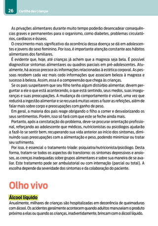 Cartilha das Crianças26
As privações alimentares durante muito tempo poderão desencadear consequên-
cias graves e permanentes para o organismo, como diabetes, problemas circulató-
rios, cardíacos e ósseos.
O crescimento mais significativo da ocorrência dessa doença se dá em adolescen-
tes e jovens do sexo feminino. Por isso, é importante atenção constante aos hábitos
alimentares dos familiares.
É evidente que, hoje, até crianças já achem que a magreza seja bela. É possível
diagnosticar sintomas alimentares ou quadros parciais em pré-adolescentes. Atu-
almente, há acesso precoce às informações relacionadas à estética corporal. As pes-
soas recebem cada vez mais cedo informações que associam beleza à magreza e
sucesso à beleza. Assim, essa é a compreensão que chega às crianças.
Se os pais suspeitarem que seu filho tenha algum distúrbio alimentar, devem per-
guntar a ele o que está acontecendo, o que está sentindo, seus medos, suas insegu-
ranças e suas preocupações. A mudança do comportamento é visível, uma vez que
reduzirá a ingestão alimentar e se recusará muitas vezes a fazer as refeições, além de
falar mais sobre corpo e preocupações com ganho de peso.
Em geral, a maioria dos pais reage obrigando o filho a comer e desvalorizando os
seus sentimentos. Porém, isso só fará com que este se feche ainda mais.
Portanto, após a constatação do problema, deve-se procurar orientação profissio-
nal, reforçando ao adolescente que médicos, nutricionistas ou psicólogos ajudarão
a fazê-lo se sentir bem, recuperando sua vida anterior ao início dos sintomas, dimi-
nuindo suas preocupações com a alimentação e peso, podendo minimizar ou tratar
seu sofrimento.
Por isso, é essencial o tratamento tríade: psiquiatra/nutricionista/psicólogo. Desta
forma, tratam-se todos os aspectos do transtorno: os sintomas depressivos e ansio-
sos, as crenças inadequadas sobre grupos alimentares e sobre sua maneira de se ava-
liar. Este tratamento pode ser ambulatorial ou com internação (parcial ou total). A
escolha depende da severidade dos sintomas e da colaboração do paciente.
Olho vivo
Álcool líquido
Anualmente, milhares de crianças são hospitalizadas em decorrência de queimaduras
com álcool.Os acidentes geralmente acontecem quando adultos manuseiam o produto
próximo a elas ou quando as crianças,inadvertidamente,brincam com o álcool líquido.
 