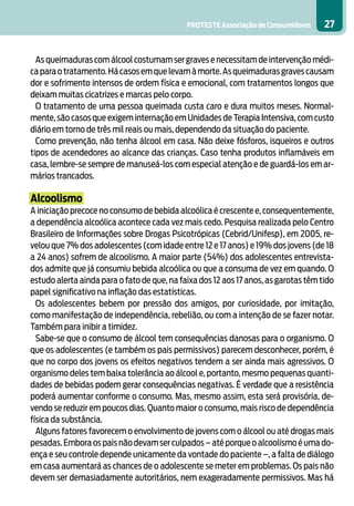 PROTESTE Associação de Consumidores 27
As queimaduras com álcool costumam ser graves e necessitam de intervenção médi-
caparaotratamento.Hácasosemquelevamàmorte.Asqueimadurasgravescausam
dor e sofrimento intensos de ordem física e emocional, com tratamentos longos que
deixam muitas cicatrizes e marcas pelo corpo.
O tratamento de uma pessoa queimada custa caro e dura muitos meses. Normal-
mente, são casos que exigem internação em Unidades de Terapia Intensiva, com custo
diário em torno de três mil reais ou mais, dependendo da situação do paciente.
Como prevenção, não tenha álcool em casa. Não deixe fósforos, isqueiros e outros
tipos de acendedores ao alcance das crianças. Caso tenha produtos inflamáveis em
casa, lembre-se sempre de manuseá-los com especial atenção e de guardá-los em ar-
mários trancados.
Alcoolismo
A iniciação precoce no consumo de bebida alcoólica é crescente e, consequentemente,
a dependência alcoólica acontece cada vez mais cedo. Pesquisa realizada pelo Centro
Brasileiro de Informações sobre Drogas Psicotrópicas (Cebrid/Unifesp), em 2005, re-
velou que 7% dos adolescentes (com idade entre 12 e 17 anos) e 19% dos jovens (de 18
a 24 anos) sofrem de alcoolismo. A maior parte (54%) dos adolescentes entrevista-
dos admite que já consumiu bebida alcoólica ou que a consuma de vez em quando. O
estudo alerta ainda para o fato de que, na faixa dos 12 aos 17 anos, as garotas têm tido
papel significativo na inflação das estatísticas.
Os adolescentes bebem por pressão dos amigos, por curiosidade, por imitação,
como manifestação de independência, rebelião, ou com a intenção de se fazer notar.
Também para inibir a timidez.
Sabe-se que o consumo de álcool tem consequências danosas para o organismo. O
que os adolescentes (e também os pais permissivos) parecem desconhecer, porém, é
que no corpo dos jovens os efeitos negativos tendem a ser ainda mais agressivos. O
organismo deles tem baixa tolerância ao álcool e, portanto, mesmo pequenas quanti-
dades de bebidas podem gerar consequências negativas. É verdade que a resistência
poderá aumentar conforme o consumo. Mas, mesmo assim, esta será provisória, de-
vendo se reduzir em poucos dias. Quanto maior o consumo, mais risco de dependência
física da substância.
Alguns fatores favorecem o envolvimento de jovens com o álcool ou até drogas mais
pesadas.Embora os pais não devam ser culpados – até porque o alcoolismo é uma do-
ença e seu controle depende unicamente da vontade do paciente –, a falta de diálogo
em casa aumentará as chances de o adolescente se meter em problemas. Os pais não
devem ser demasiadamente autoritários, nem exageradamente permissivos. Mas há
 