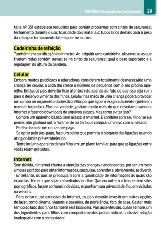 PROTESTE Associação de Consumidores 29
taria nº 351 estabelece requisitos para corrigir problemas com cintos de segurança;
fechamento durante o uso; toxicidade dos materiais; tubos finos demais para o peso
da criança e tombamento lateral, dentre outros.
Cadeirinha de refeição
Também terá certificação do Inmetro. Ao adquirir uma cadeirinha, observe: se as que
tiverem rodas contêm travas; se há cinto de segurança; qual o peso suportado e a
regulagem de altura da bandeja.
Celular
Embora muitos psicólogos e educadores considerem totalmente desnecessário uma
criança ter celular, a cada dia cresce o número de pequenos com o seu próprio apa-
relho. Então, os pais deverão ficar atentos não apenas ao fato de que isso seja ruim
para o desenvolvimento dos filhos. Celular nas mãos de uma criança poderá provocar
um rombo no orçamento doméstico. Não porque liguem exageradamente (preferem
mandar torpedos). Elas, na verdade, gastam muito mais do que deveriam usando a
Internet e fazendo downloads de arquivos e jogos. Mas como evitar isso?
Compre um aparelho básico, sem acesso à Internet. E combine com seu filho: se ele
perder, não ganhará outro facilmente ou terá que comprar um novo com a mesada.
Prefira dar a ele um celular pré-pago.
Se optar pelo pós-pago, faça um plano que permita o bloqueio das ligações quando
atingido limite pré-estabelecido.
Tente incluir o aparelho de seu filho em um plano familiar, para que as ligações entre
vocês sejam gratuitas.
Internet
Sem dúvida, a Internet chama a atenção das crianças e adolescentes, por ser um meio
simplesepráticoparaobterinformações,pesquisar,aprendere,obviamente,sedivertir.
Entretanto, os pais se preocupam com a quantidade de informações às quais são
expostas. Temem que sejam assediados on-line. Que encontrem e frequentem sites
pornográficos, façam compras indevidas, exponham sua privacidade, fiquem viciados
na web etc.
Para evitar o uso excessivo da Internet, os pais deverão investir em outras opções
de lazer, como cinema, viagens e passeios, de preferência, fora de casa. Gastar mais
tempo ao lado dos filhos também será boa ideia.Pais ausentes são,quase sempre,um
dos ingredientes para filhos com comportamentos problemáticos. Inclusive relação
inadequada com o computador.
 